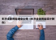 長(cháng)沙企業(yè)網(wǎng)站建設公司（長(cháng)沙企業(yè)網(wǎng)站設計制作）