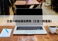 三合一網(wǎng)站建設費用（三合一網(wǎng)是指）